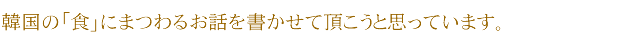 韓国の「食」にまつわるお話を書かせて頂こうと思っています。