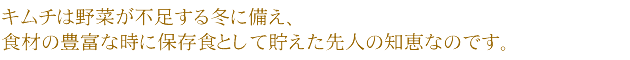 キムチは野菜が不足する冬に備え、食材の豊富な時に保存食として貯えた先人の知恵なのです。