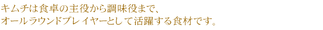 キムチは食卓の主役から調味役まで、オールラウンドプレイヤーとして活躍する食材です。