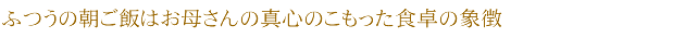 ふつうの朝ご飯はお母さんの真心のこもった食卓の象徴