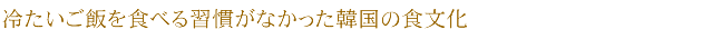 冷たいご飯を食べる習慣がなかった韓国の食文化