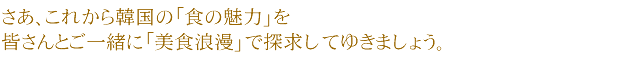 さあ、これから毎週韓国の「食の魅力」を皆さんとご一緒に「美食浪漫」で探求してゆきましょう。