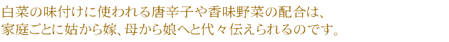 白菜の味付けに使われる唐辛子や香味野菜の配合は、家庭ごとに姑から嫁、母から娘へと代々伝えられるのです。