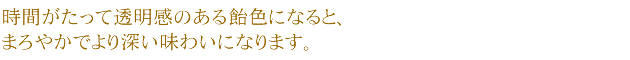 時間がたって透明感のある飴色になると、まろやかでより深い味わいになります。