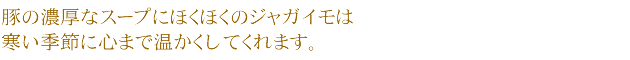 豚の濃厚なスープにほくほくのジャガイモは寒い季節に心まで温かくしてくれます。