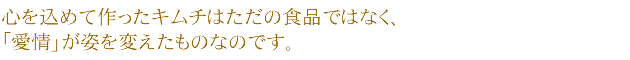 心を込めて作ったキムチはただの食品ではなく、「愛情」が姿を変えたものなのです。
