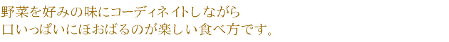 野菜を好みの味にコーディネイトしながら口いっぱいにほおばるのが楽しい食べ方です。