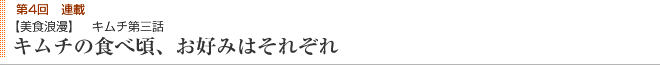 第4回連載 【美食浪漫】 キムチ第三話 キムチの食べ頃、お好みはそれぞれ