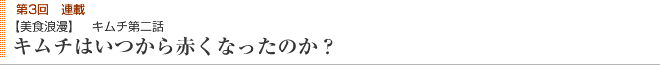 第3回連載 【美食浪漫】 キムチ第二話 キムチはいつから赤くなったのか？