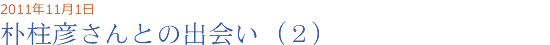 2011年11月01日 朴柱彦さんとの出会い（２）